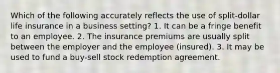 Which of the following accurately reflects the use of split-dollar life insurance in a business setting? 1. It can be a fringe benefit to an employee. 2. The insurance premiums are usually split between the employer and the employee (insured). 3. It may be used to fund a buy-sell stock redemption agreement.