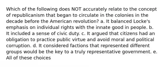 Which of the following does NOT accurately relate to the concept of republicanism that began to circulate in the colonies in the decade before the American revolution? a. It balanced Locke's emphasis on individual rights with the innate good in people. b. It included a sense of civic duty. c. It argued that citizens had an obligation to practice public virtue and avoid moral and political corruption. d. It considered factions that represented different groups would be the key to a truly representative government. e. All of these choices