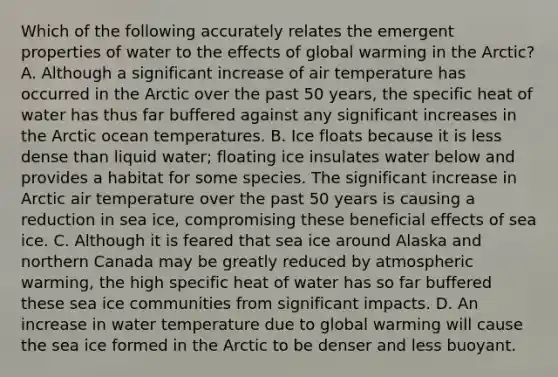 Which of the following accurately relates the emergent properties of water to the effects of global warming in the Arctic? A. Although a significant increase of air temperature has occurred in the Arctic over the past 50 years, the specific heat of water has thus far buffered against any significant increases in the Arctic ocean temperatures. B. Ice floats because it is less dense than liquid water; floating ice insulates water below and provides a habitat for some species. The significant increase in Arctic air temperature over the past 50 years is causing a reduction in sea ice, compromising these beneficial effects of sea ice. C. Although it is feared that sea ice around Alaska and northern Canada may be greatly reduced by atmospheric warming, the high specific heat of water has so far buffered these sea ice communities from significant impacts. D. An increase in water temperature due to global warming will cause the sea ice formed in the Arctic to be denser and less buoyant.