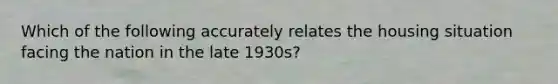 Which of the following accurately relates the housing situation facing the nation in the late 1930s?