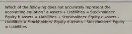 Which of the following does not accurately represent the accounting equation? a.Assets + Liabilities = Stockholders' Equity b.Assets = Liabilities + Stockholders' Equity c.Assets - Liabilities = Stockholders' Equity d.Assets - Stockholders' Equity = Liabilities