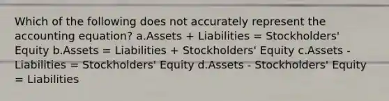 Which of the following does not accurately represent the accounting equation? a.Assets + Liabilities = Stockholders' Equity b.Assets = Liabilities + Stockholders' Equity c.Assets - Liabilities = Stockholders' Equity d.Assets - Stockholders' Equity = Liabilities