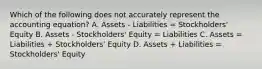 Which of the following does not accurately represent the accounting equation? A. Assets - Liabilities = Stockholders' Equity B. Assets - Stockholders' Equity = Liabilities C. Assets = Liabilities + Stockholders' Equity D. Assets + Liabilities = Stockholders' Equity