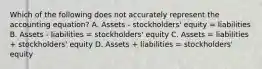 Which of the following does not accurately represent the accounting equation? A. Assets - stockholders' equity = liabilities B. Assets - liabilities = stockholders' equity C. Assets = liabilities + stockholders' equity D. Assets + liabilities = stockholders' equity