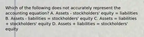 Which of the following does not accurately represent the accounting equation? A. Assets - stockholders' equity = liabilities B. Assets - liabilities = stockholders' equity C. Assets = liabilities + stockholders' equity D. Assets + liabilities = stockholders' equity