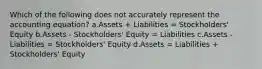 Which of the following does not accurately represent the accounting equation? a.Assets + Liabilities = Stockholders' Equity b.Assets - Stockholders' Equity = Liabilities c.Assets - Liabilities = Stockholders' Equity d.Assets = Liabilities + Stockholders' Equity