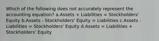 Which of the following does not accurately represent <a href='https://www.questionai.com/knowledge/k7UJ6J5ODQ-the-accounting-equation' class='anchor-knowledge'>the accounting equation</a>? a.Assets + Liabilities = Stockholders' Equity b.Assets - Stockholders' Equity = Liabilities c.Assets - Liabilities = Stockholders' Equity d.Assets = Liabilities + Stockholders' Equity