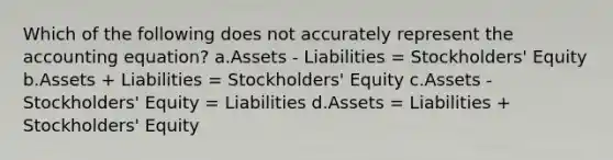 Which of the following does not accurately represent the accounting equation? a.Assets - Liabilities = Stockholders' Equity b.Assets + Liabilities = Stockholders' Equity c.Assets - Stockholders' Equity = Liabilities d.Assets = Liabilities + Stockholders' Equity