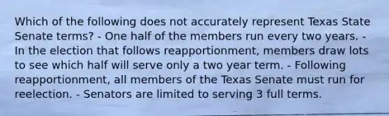 Which of the following does not accurately represent Texas State Senate terms? - One half of the members run every two years. - In the election that follows reapportionment, members draw lots to see which half will serve only a two year term. - Following reapportionment, all members of the Texas Senate must run for reelection. - Senators are limited to serving 3 full terms.