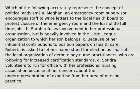 Which of the following accurately represents the concept of political activism? a. Meghan, an emergency room supervisor, encourages staff to write letters to the local health board to protest closure of the emergency room and the loss of 30 full-time jobs. b. Sarah refuses involvement in her professional organization, but is heavily involved in the Little League organization to which her son belongs. c. Because of her influential contributions to position papers on health care, Roberta is asked to let her name stand for election as chair of the local organization of gerontology nurse practitioners, who are lobbying for increased certification standards. d. Sondra volunteers to run for office with her professional nursing association because of her concern about the underrepresentation of expertise from her area of nursing practice.