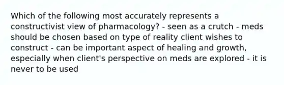 Which of the following most accurately represents a constructivist view of pharmacology? - seen as a crutch - meds should be chosen based on type of reality client wishes to construct - can be important aspect of healing and growth, especially when client's perspective on meds are explored - it is never to be used