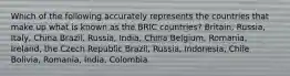 Which of the following accurately represents the countries that make up what is known as the BRIC countries? Britain, Russia, Italy, China Brazil, Russia, India, China Belgium, Romania, Ireland, the Czech Republic Brazil, Russia, Indonesia, Chile Bolivia, Romania, India, Colombia