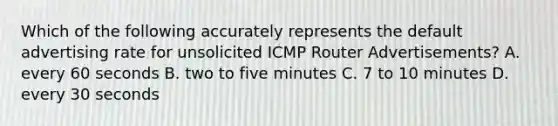 Which of the following accurately represents the default advertising rate for unsolicited ICMP Router Advertisements? A. every 60 seconds B. two to five minutes C. 7 to 10 minutes D. every 30 seconds