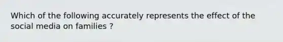 Which of the following accurately represents the effect of the social media on families ?