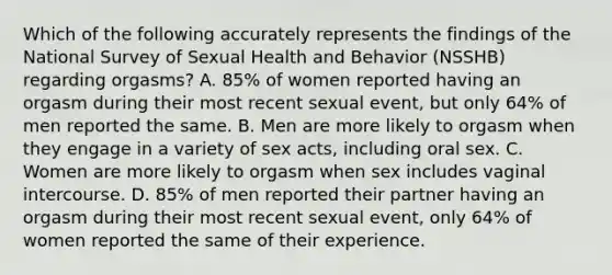 Which of the following accurately represents the findings of the National Survey of Sexual Health and Behavior (NSSHB) regarding orgasms? A. 85% of women reported having an orgasm during their most recent sexual event, but only 64% of men reported the same. B. Men are more likely to orgasm when they engage in a variety of sex acts, including oral sex. C. Women are more likely to orgasm when sex includes vaginal intercourse. D. 85% of men reported their partner having an orgasm during their most recent sexual event, only 64% of women reported the same of their experience.