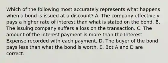 Which of the following most accurately represents what happens when a bond is issued at a discount? A. The company effectively pays a higher rate of interest than what is stated on the bond. B. The issuing company suffers a loss on the transaction. C. The amount of the interest payment is <a href='https://www.questionai.com/knowledge/keWHlEPx42-more-than' class='anchor-knowledge'>more than</a> the Interest Expense recorded with each payment. D. The buyer of the bond pays <a href='https://www.questionai.com/knowledge/k7BtlYpAMX-less-than' class='anchor-knowledge'>less than</a> what the bond is worth. E. Bot A and D are correct.