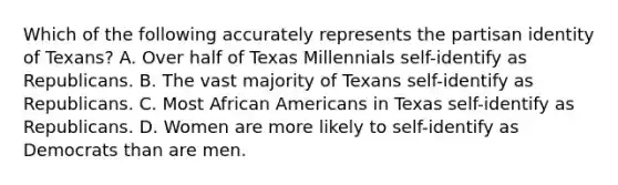 Which of the following accurately represents the partisan identity of Texans? A. Over half of Texas Millennials self-identify as Republicans. B. The vast majority of Texans self-identify as Republicans. C. Most African Americans in Texas self-identify as Republicans. D. Women are more likely to self-identify as Democrats than are men.