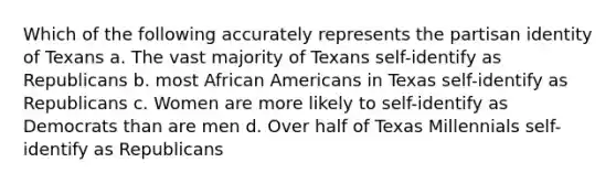 Which of the following accurately represents the partisan identity of Texans a. The vast majority of Texans self-identify as Republicans b. most African Americans in Texas self-identify as Republicans c. Women are more likely to self-identify as Democrats than are men d. Over half of Texas Millennials self-identify as Republicans