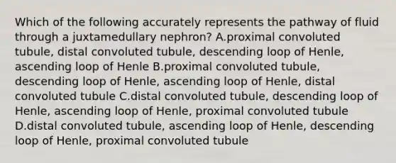 Which of the following accurately represents the pathway of fluid through a juxtamedullary nephron? A.proximal convoluted tubule, distal convoluted tubule, descending loop of Henle, ascending loop of Henle B.proximal convoluted tubule, descending loop of Henle, ascending loop of Henle, distal convoluted tubule C.distal convoluted tubule, descending loop of Henle, ascending loop of Henle, proximal convoluted tubule D.distal convoluted tubule, ascending loop of Henle, descending loop of Henle, proximal convoluted tubule