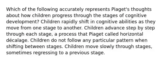 Which of the following accurately represents Piaget's thoughts about how children progress through the stages of cognitive development? Children rapidly shift in cognitive abilities as they move from one stage to another. Children advance step by step through each stage, a process that Piaget called horizontal décalage. Children do not follow any particular pattern when shifting between stages. Children move slowly through stages, sometimes regressing to a previous stage.