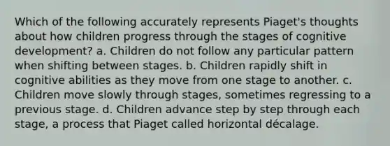 Which of the following accurately represents Piaget's thoughts about how children progress through the stages of cognitive development? a. Children do not follow any particular pattern when shifting between stages. b. Children rapidly shift in cognitive abilities as they move from one stage to another. c. Children move slowly through stages, sometimes regressing to a previous stage. d. Children advance step by step through each stage, a process that Piaget called horizontal décalage.