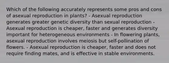 Which of the following accurately represents some pros and cons of asexual reproduction in plants? - Asexual reproduction generates greater genetic diversity than sexual reproduction - Asexual reproduction is cheaper, faster and generates diversity important for heterogeneous environments - In flowering plants, asexual reproduction involves meiosis but self-pollination of flowers. - Asexual reproduction is cheaper, faster and does not require finding mates, and is effective in stable environments.