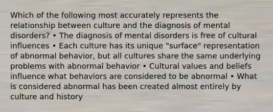 Which of the following most accurately represents the relationship between culture and the diagnosis of mental disorders? • The diagnosis of mental disorders is free of cultural influences • Each culture has its unique "surface" representation of abnormal behavior, but all cultures share the same underlying problems with abnormal behavior • Cultural values and beliefs influence what behaviors are considered to be abnormal • What is considered abnormal has been created almost entirely by culture and history