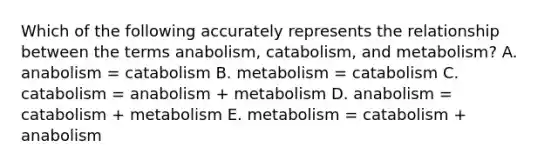 Which of the following accurately represents the relationship between the terms anabolism, catabolism, and metabolism? A. anabolism = catabolism B. metabolism = catabolism C. catabolism = anabolism + metabolism D. anabolism = catabolism + metabolism E. metabolism = catabolism + anabolism