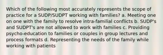 Which of the following most accurately represents the scope of practice for a SUDP/SUDPT working with families? a. Meeting one on one with the family to resolve intra-familial conflicts b. SUDP's and SUDPT's are not allowed to work with families c. Providing psycho-education to families or couples in group lectures and process formats d. Representing the needs of the family while working with patients