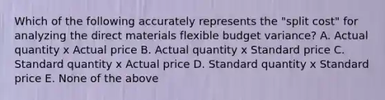 Which of the following accurately represents the "split cost" for analyzing the direct materials flexible budget variance? A. Actual quantity x Actual price B. Actual quantity x Standard price C. Standard quantity x Actual price D. Standard quantity x Standard price E. None of the above