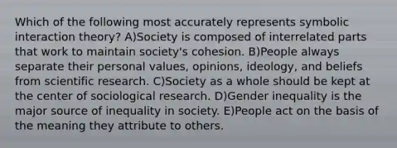 Which of the following most accurately represents symbolic interaction theory? A)Society is composed of interrelated parts that work to maintain society's cohesion. B)People always separate their personal values, opinions, ideology, and beliefs from scientific research. C)Society as a whole should be kept at the center of sociological research. D)Gender inequality is the major source of inequality in society. E)People act on the basis of the meaning they attribute to others.