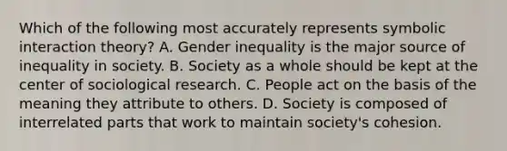 Which of the following most accurately represents symbolic interaction theory? A. Gender inequality is the major source of inequality in society. B. Society as a whole should be kept at the center of sociological research. C. People act on the basis of the meaning they attribute to others. D. Society is composed of interrelated parts that work to maintain society's cohesion.