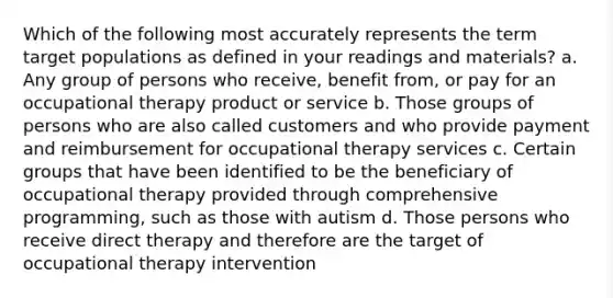 Which of the following most accurately represents the term target populations as defined in your readings and materials? a. Any group of persons who receive, benefit from, or pay for an occupational therapy product or service b. Those groups of persons who are also called customers and who provide payment and reimbursement for occupational therapy services c. Certain groups that have been identified to be the beneficiary of occupational therapy provided through comprehensive programming, such as those with autism d. Those persons who receive direct therapy and therefore are the target of occupational therapy intervention