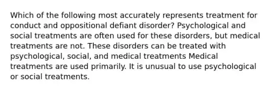 Which of the following most accurately represents treatment for conduct and oppositional defiant disorder? Psychological and social treatments are often used for these disorders, but medical treatments are not. These disorders can be treated with psychological, social, and medical treatments Medical treatments are used primarily. It is unusual to use psychological or social treatments.