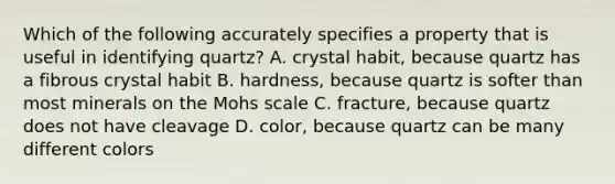 Which of the following accurately specifies a property that is useful in identifying quartz? A. crystal habit, because quartz has a fibrous crystal habit B. hardness, because quartz is softer than most minerals on the Mohs scale C. fracture, because quartz does not have cleavage D. color, because quartz can be many different colors