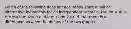 Which of the following does not accurately state a null or alternative hypothesis for an independent t-test? a. H0: mu=30 b H0: mu1- mu2= 0 c. HA: mu1-mu2< 0 d. HA: there is a difference between the means of the two groups