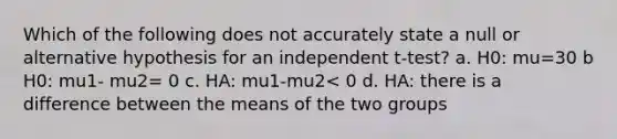 Which of the following does not accurately state a null or alternative hypothesis for an independent t-test? a. H0: mu=30 b H0: mu1- mu2= 0 c. HA: mu1-mu2< 0 d. HA: there is a difference between the means of the two groups