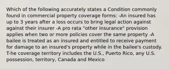 Which of the following accurately states a Condition commonly found in commercial property coverage forms: -An insured has up to 3 years after a loss occurs to bring legal action against against their insurer -A pro rata "other insurance" provision applies when two or more policies cover the same property -A bailee is treated as an insured and entitled to receive payment for damage to an insured's property while in the bailee's custody. T-he coverage territory includes the U.S., Puerto Rico, any U.S. possession, territory, Canada and Mexico