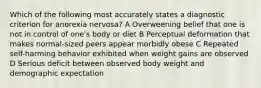 Which of the following most accurately states a diagnostic criterion for anorexia nervosa? A Overweening belief that one is not in control of one's body or diet B Perceptual deformation that makes normal-sized peers appear morbidly obese C Repeated self-harming behavior exhibited when weight gains are observed D Serious deficit between observed body weight and demographic expectation