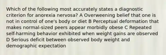 Which of the following most accurately states a diagnostic criterion for anorexia nervosa? A Overweening belief that one is not in control of one's body or diet B Perceptual deformation that makes normal-sized peers appear morbidly obese C Repeated self-harming behavior exhibited when weight gains are observed D Serious deficit between observed body weight and demographic expectation