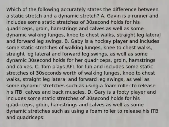 Which of the following accurately states the difference between a static stretch and a dynamic stretch? A. Gavin is a runner and includes some static stretches of 30second holds for his quadriceps, groin, hamstrings and calves as well as some dynamic walking lunges, knee to chest walks, straight leg lateral and forward leg swings. B. Gaby is a hockey player and includes some static stretches of walking lunges, knee to chest walks, straight leg lateral and forward leg swings, as well as some dynamic 30second holds for her quadriceps, groin, hamstrings and calves. C. Tom plays AFL for fun and includes some static stretches of 30seconds worth of walking lunges, knee to chest walks, straight leg lateral and forward leg swings, as well as some dynamic stretches such as using a foam roller to release his ITB, calves and back muscles. D. Gary is a footy player and includes some static stretches of 30second holds for his quadriceps, groin, hamstrings and calves as well as some dynamic stretches such as using a foam roller to release his ITB and quadriceps.