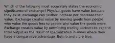 Which of the following most accurately states the economic significance of exchange? Physical goods have value because they exist; exchange can neither increase nor decrease their value. Exchange creates value by moving goods from people who value the goods less to people who value the goods more. Exchange creates value by permitting trading partners to expand total output as the result of specialization in areas where they have a comparative advantage. Both b and c are true.