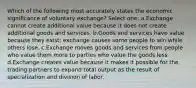 Which of the following most accurately states the economic significance of voluntary exchange? Select one: a.Exchange cannot create additional value because it does not create additional goods and services. b.Goods and services have value because they exist; exchange causes some people to win while others lose. c.Exchange moves goods and services from people who value them more to parties who value the goods less. d.Exchange creates value because it makes it possible for the trading partners to expand total output as the result of specialization and division of labor.