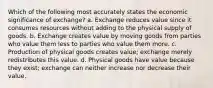 Which of the following most accurately states the economic significance of exchange? a. Exchange reduces value since it consumes resources without adding to the physical supply of goods. b. Exchange creates value by moving goods from parties who value them less to parties who value them more. c. Production of physical goods creates value; exchange merely redistributes this value. d. Physical goods have value because they exist; exchange can neither increase nor decrease their value.