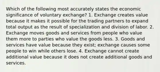 Which of the following most accurately states the economic significance of voluntary exchange? 1. Exchange creates value because it makes it possible for the trading partners to expand total output as the result of specialization and division of labor. 2. Exchange moves goods and services from people who value them more to parties who value the goods less. 3. Goods and services have value because they exist; exchange causes some people to win while others lose. 4. Exchange cannot create additional value because it does not create additional goods and services.