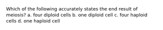 Which of the following accurately states the end result of meiosis? a. four diploid cells b. one diploid cell c. four haploid cells d. one haploid cell