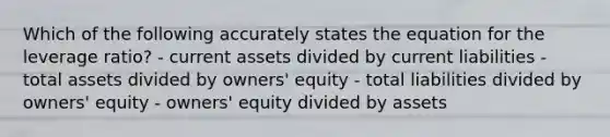 Which of the following accurately states the equation for the leverage ratio? - current assets divided by current liabilities - total assets divided by owners' equity - total liabilities divided by owners' equity - owners' equity divided by assets