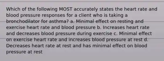 Which of the following MOST accurately states the heart rate and blood pressure responses for a client who is taking a bronchodilator for asthma? a. Minimal effect on resting and exercise heart rate and blood pressure b. Increases heart rate and decreases blood pressure during exercise c. Minimal effect on exercise heart rate and increases blood pressure at rest d. Decreases heart rate at rest and has minimal effect on blood pressure at rest