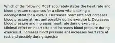 Which of the following MOST accurately states the heart rate and blood pressure responses for a client who is taking a decongestant for a cold? a. Decreases heart rate and increases blood pressure at rest and possibly during exercise b. Decreases blood pressure and increases heart rate during exercise c. Minimal effect on heart rate and increases blood pressure during exercise d. Increases blood pressure and increases heart rate at rest and possibly during exercise