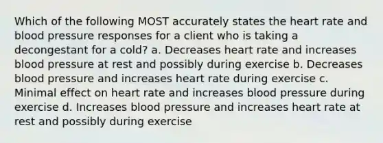 Which of the following MOST accurately states <a href='https://www.questionai.com/knowledge/kya8ocqc6o-the-heart' class='anchor-knowledge'>the heart</a> rate and <a href='https://www.questionai.com/knowledge/kD0HacyPBr-blood-pressure' class='anchor-knowledge'>blood pressure</a> responses for a client who is taking a decongestant for a cold? a. Decreases heart rate and increases blood pressure at rest and possibly during exercise b. Decreases blood pressure and increases heart rate during exercise c. Minimal effect on heart rate and increases blood pressure during exercise d. Increases blood pressure and increases heart rate at rest and possibly during exercise